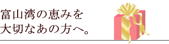 富山湾の恵みを大切なあの方へ。